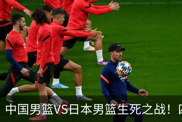 中国男篮VS日本男篮生死之战！四大利好助力男篮，警惕潜在隐患