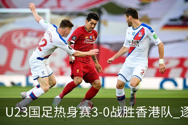 U23国足热身赛3-0战胜香港队 逐梦之路展现希望的光芒